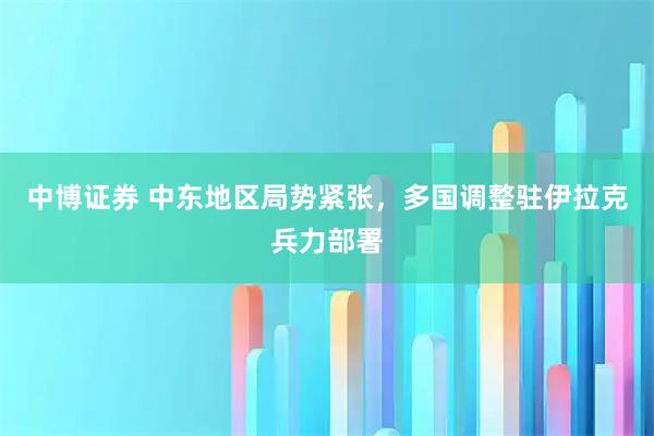 中博证券 中东地区局势紧张，多国调整驻伊拉克兵力部署