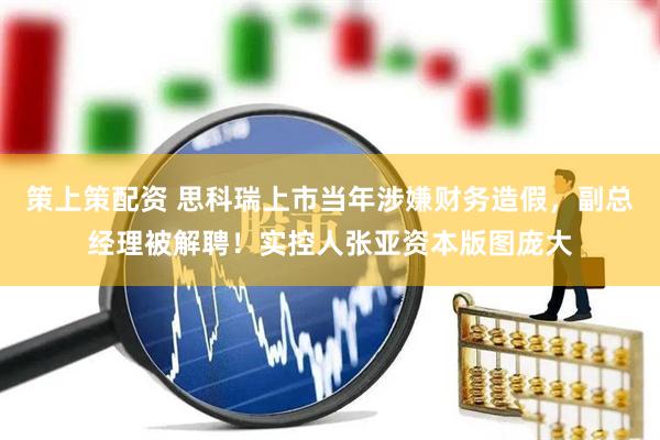 策上策配资 思科瑞上市当年涉嫌财务造假，副总经理被解聘！实控人张亚资本版图庞大