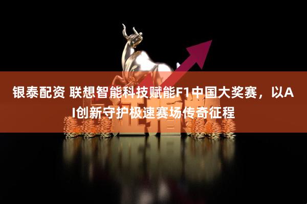 银泰配资 联想智能科技赋能F1中国大奖赛，以AI创新守护极速赛场传奇征程