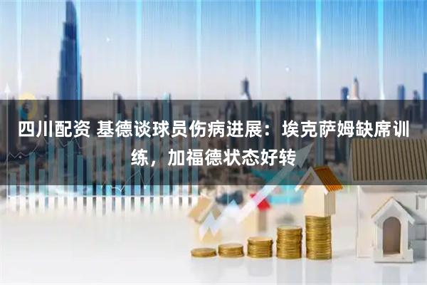 四川配资 基德谈球员伤病进展：埃克萨姆缺席训练，加福德状态好转