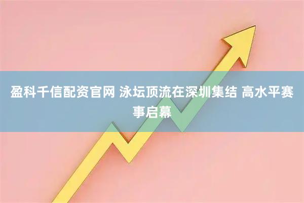 盈科千信配资官网 泳坛顶流在深圳集结 高水平赛事启幕