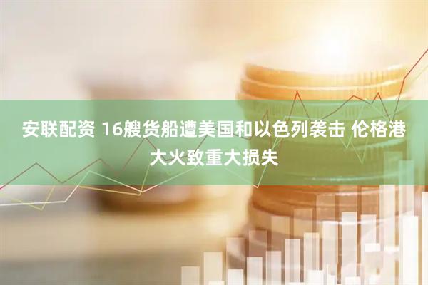 安联配资 16艘货船遭美国和以色列袭击 伦格港大火致重大损失