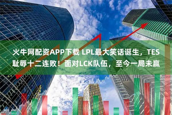 火牛网配资APP下载 LPL最大笑话诞生，TES耻辱十二连败！面对LCK队伍，至今一局未赢