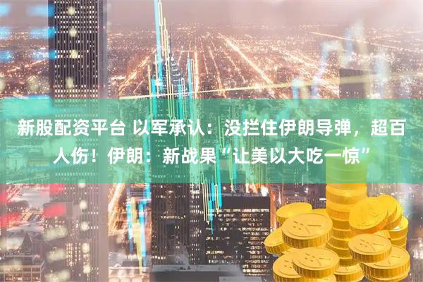 新股配资平台 以军承认：没拦住伊朗导弹，超百人伤！伊朗：新战果“让美以大吃一惊”