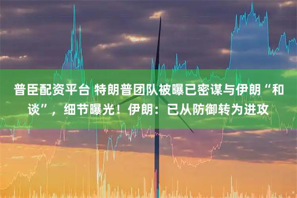 普臣配资平台 特朗普团队被曝已密谋与伊朗“和谈”，细节曝光！伊朗：已从防御转为进攻