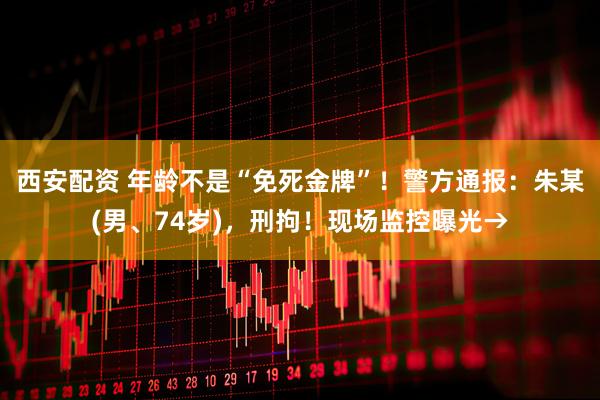 西安配资 年龄不是“免死金牌”！警方通报：朱某(男、74岁)，刑拘！现场监控曝光→