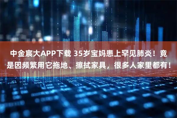 中金宸大APP下载 35岁宝妈患上罕见肺炎！竟是因频繁用它拖地、擦拭家具，很多人家里都有！
