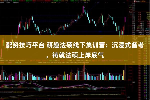 配资技巧平台 研趣法硕线下集训营：沉浸式备考，铸就法硕上岸底气