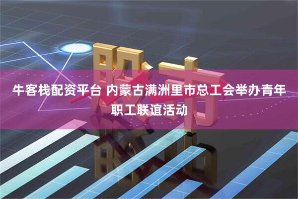 牛客栈配资平台 内蒙古满洲里市总工会举办青年职工联谊活动