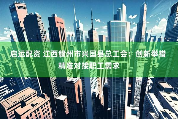 启运配资 江西赣州市兴国县总工会：创新举措 精准对接职工需求