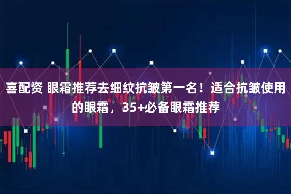 喜配资 眼霜推荐去细纹抗皱第一名！适合抗皱使用的眼霜，35+必备眼霜推荐