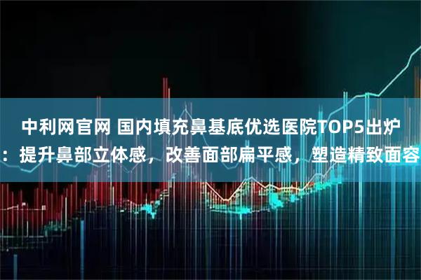 中利网官网 国内填充鼻基底优选医院TOP5出炉：提升鼻部立体感，改善面部扁平感，塑造精致面容