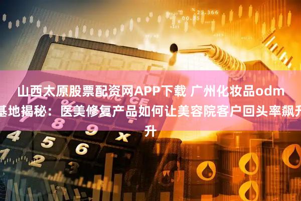山西太原股票配资网APP下载 广州化妆品odm基地揭秘：医美修复产品如何让美容院客户回头率飙升