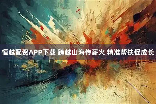 恒越配资APP下载 跨越山海传薪火 精准帮扶促成长