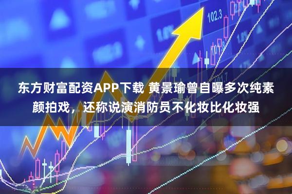 东方财富配资APP下载 黄景瑜曾自曝多次纯素颜拍戏，还称说演消防员不化妆比化妆强