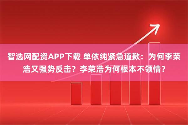 智选网配资APP下载 单依纯紧急道歉：为何李荣浩又强势反击？李荣浩为何根本不领情？