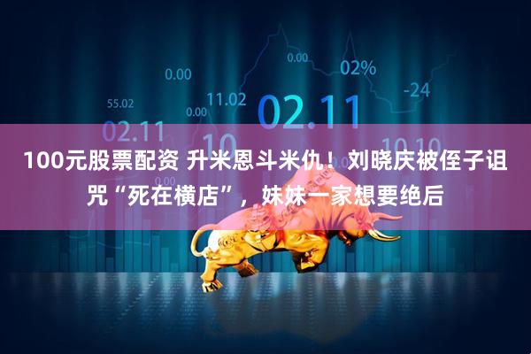 100元股票配资 升米恩斗米仇！刘晓庆被侄子诅咒“死在横店”，妹妹一家想要绝后