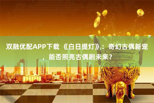 双融优配APP下载 《白日提灯》：奇幻古偶新宠，能否照亮古偶剧未来？