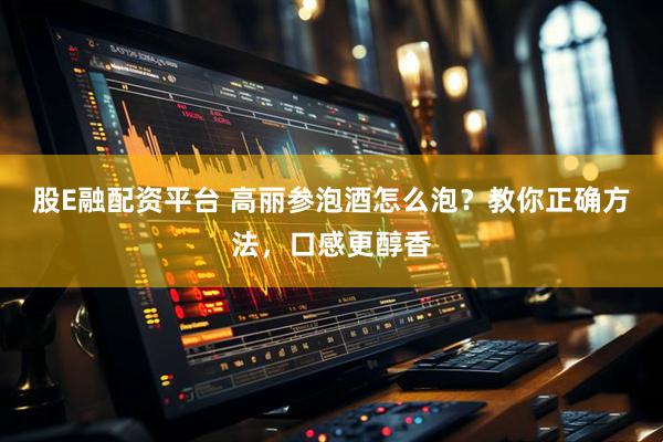 股E融配资平台 高丽参泡酒怎么泡？教你正确方法，口感更醇香