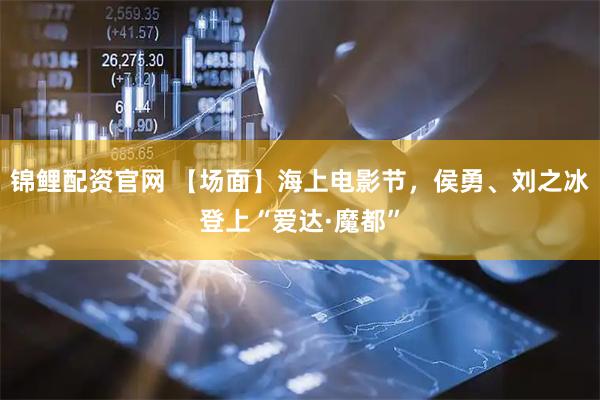 锦鲤配资官网 【场面】海上电影节，侯勇、刘之冰登上“爱达·魔都”