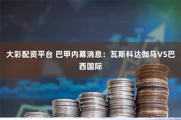 大彩配资平台 巴甲内幕消息：瓦斯科达伽马VS巴西国际