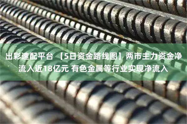 出彩速配平台 【5日资金路线图】两市主力资金净流入近18亿元 有色金属等行业实现净流入
