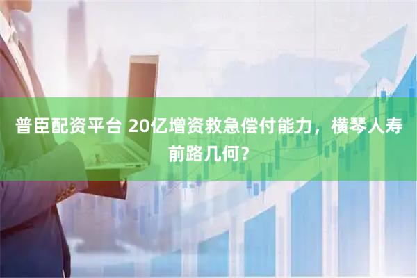 普臣配资平台 20亿增资救急偿付能力，横琴人寿前路几何？