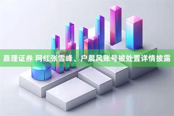 嘉理证券 网红张雪峰、户晨风账号被处置详情披露
