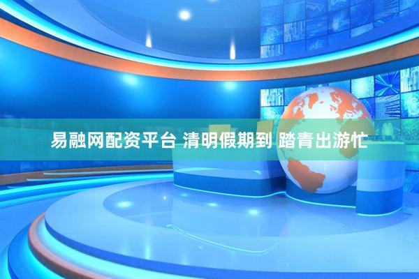 易融网配资平台 清明假期到 踏青出游忙
