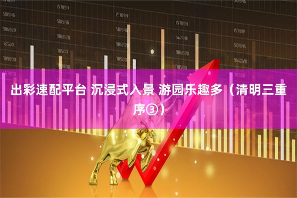出彩速配平台 沉浸式入景 游园乐趣多（清明三重序③）