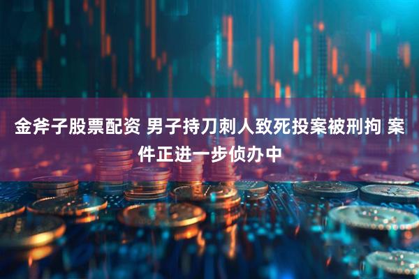 金斧子股票配资 男子持刀刺人致死投案被刑拘 案件正进一步侦办中
