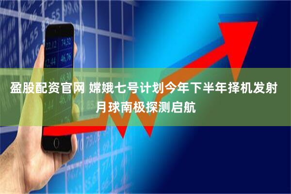 盈股配资官网 嫦娥七号计划今年下半年择机发射 月球南极探测启航