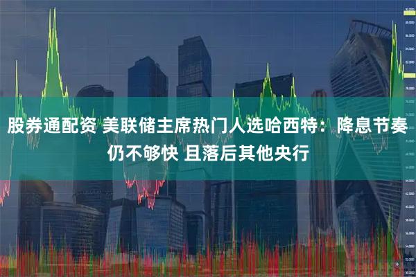 股券通配资 美联储主席热门人选哈西特：降息节奏仍不够快 且落后其他央行