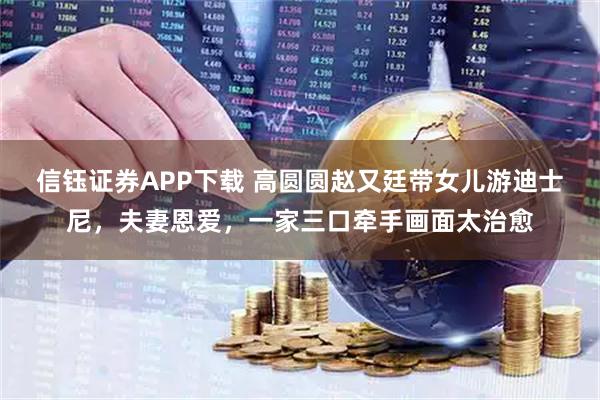 信钰证券APP下载 高圆圆赵又廷带女儿游迪士尼，夫妻恩爱，一家三口牵手画面太治愈