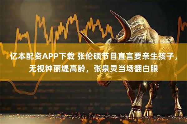 亿本配资APP下载 张伦硕节目直言要亲生孩子，无视钟丽缇高龄，张泉灵当场翻白眼