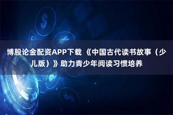 博股论金配资APP下载 《中国古代读书故事（少儿版）》助力青少年阅读习惯培养