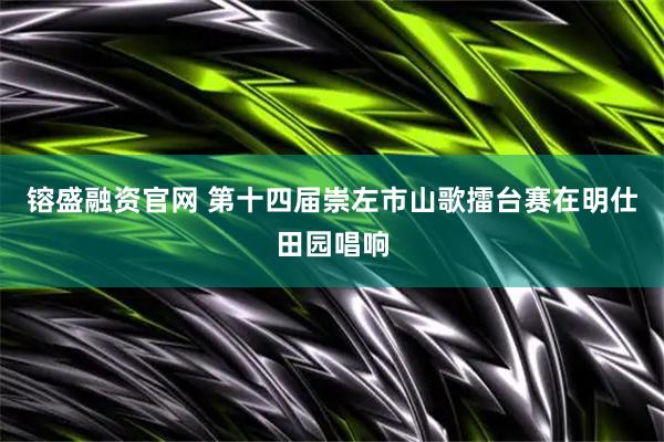 镕盛融资官网 第十四届崇左市山歌擂台赛在明仕田园唱响