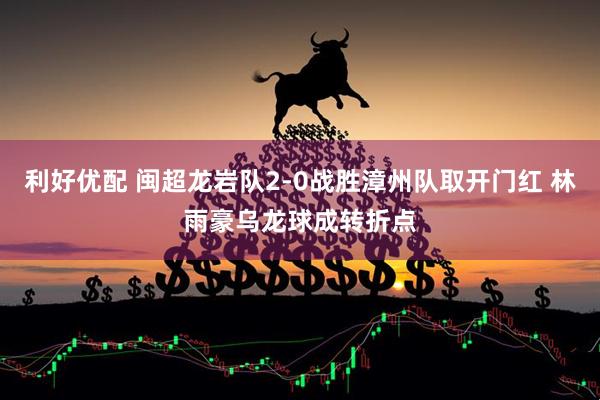 利好优配 闽超龙岩队2-0战胜漳州队取开门红 林雨豪乌龙球成转折点