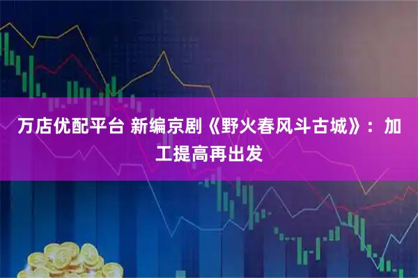 万店优配平台 新编京剧《野火春风斗古城》：加工提高再出发