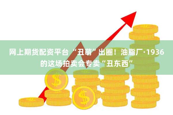 网上期货配资平台 “丑萌”出圈！油脂厂·1936的这场拍卖会专卖“丑东西”